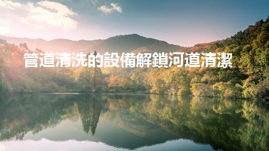 管道清洗的設備解鎖河道清潔的革新技術，改善城市水質！